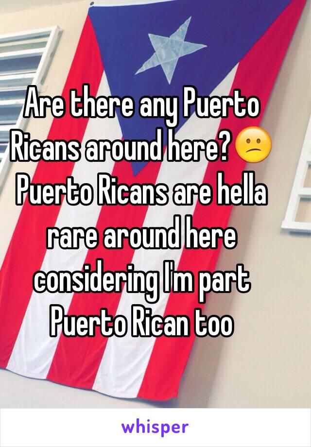 Are there any Puerto Ricans around here?😕 Puerto Ricans are hella rare around here considering I'm part Puerto Rican too