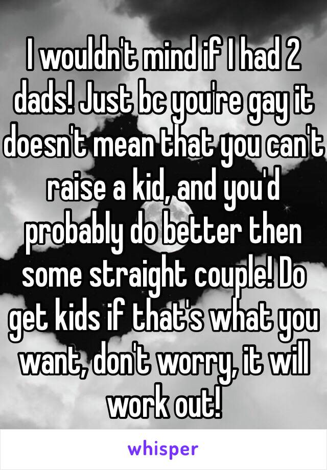 I wouldn't mind if I had 2 dads! Just bc you're gay it doesn't mean that you can't raise a kid, and you'd probably do better then some straight couple! Do get kids if that's what you want, don't worry, it will work out!