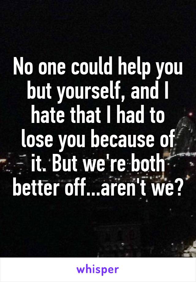 No one could help you but yourself, and I hate that I had to lose you because of it. But we're both better off...aren't we? 