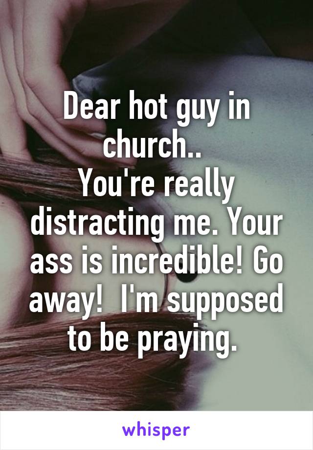 Dear hot guy in church.. 
You're really distracting me. Your ass is incredible! Go away!  I'm supposed to be praying. 