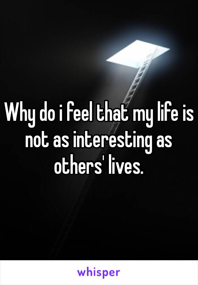 Why do i feel that my life is not as interesting as others' lives. 