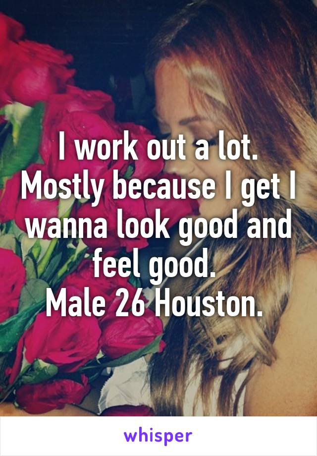 I work out a lot. Mostly because I get I wanna look good and feel good. 
Male 26 Houston. 