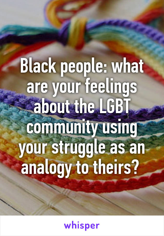 Black people: what are your feelings about the LGBT community using your struggle as an analogy to theirs? 