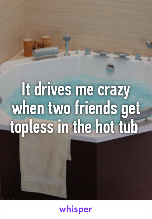 It drives me crazy when two friends get topless in the hot tub 