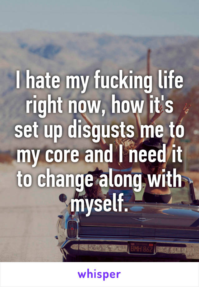 I hate my fucking life right now, how it's set up disgusts me to my core and I need it to change along with myself.