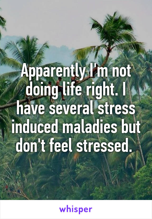 Apparently I'm not doing life right. I have several stress induced maladies but don't feel stressed. 