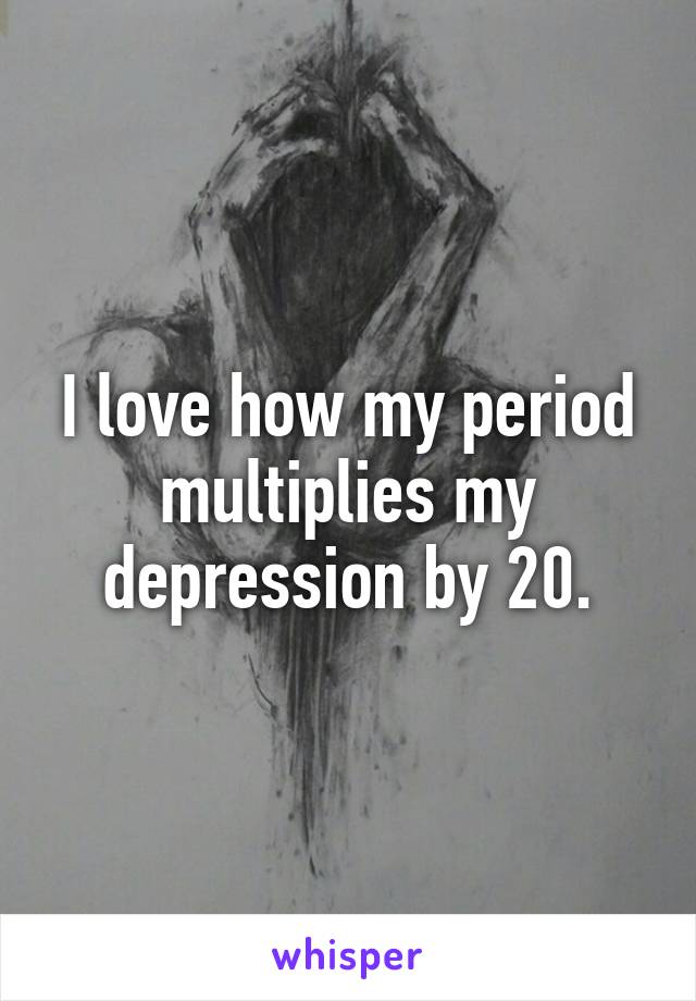 I love how my period multiplies my depression by 20.