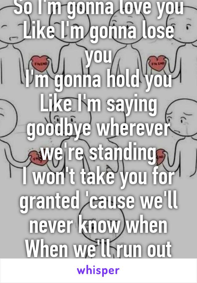 So I'm gonna love you
Like I'm gonna lose you
I'm gonna hold you
Like I'm saying goodbye wherever we're standing
I won't take you for granted 'cause we'll never know when
When we'll run out of time so