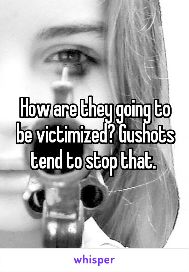 How are they going to be victimized? Gushots tend to stop that. 