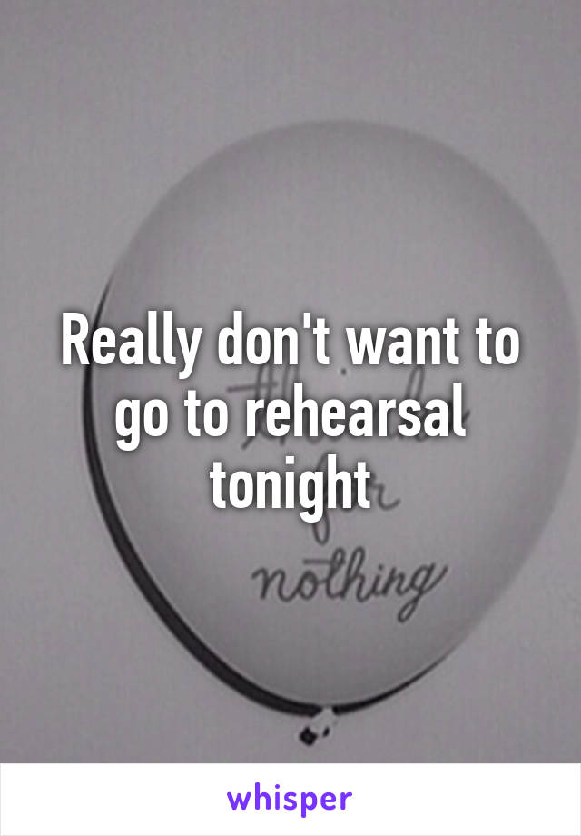 Really don't want to go to rehearsal tonight