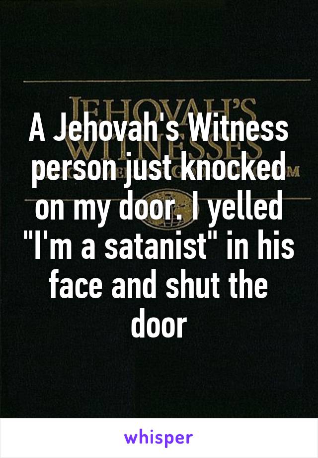 A Jehovah's Witness person just knocked on my door. I yelled "I'm a satanist" in his face and shut the door