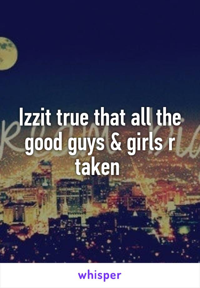 Izzit true that all the good guys & girls r taken 