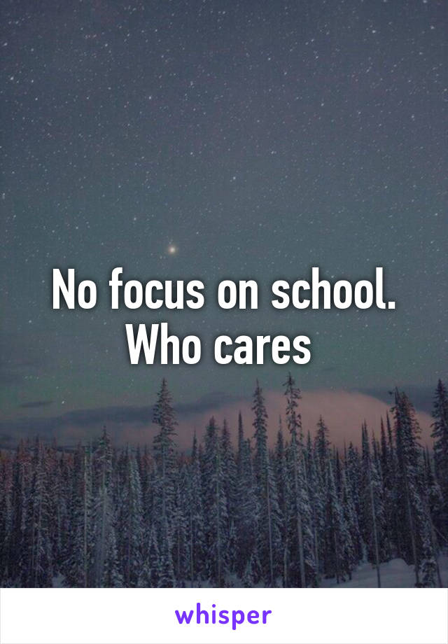 No focus on school. Who cares 