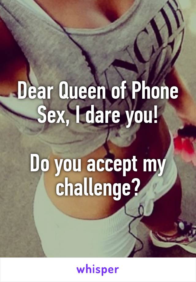 Dear Queen of Phone Sex, I dare you!

Do you accept my challenge?