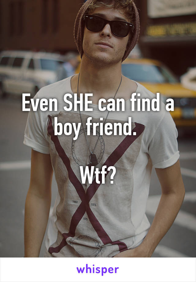 Even SHE can find a boy friend. 

Wtf?