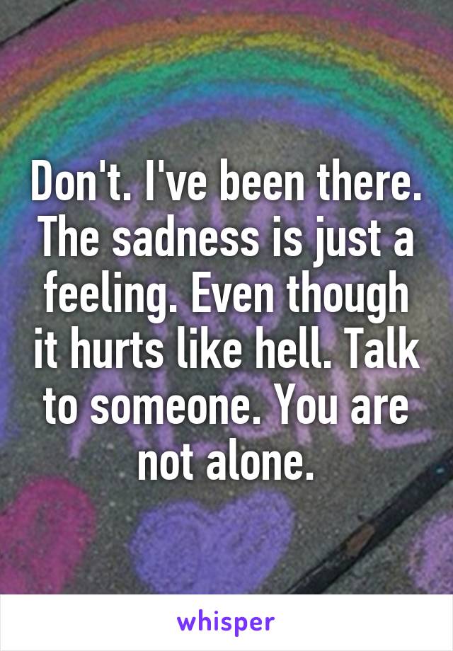 Don't. I've been there. The sadness is just a feeling. Even though it hurts like hell. Talk to someone. You are not alone.