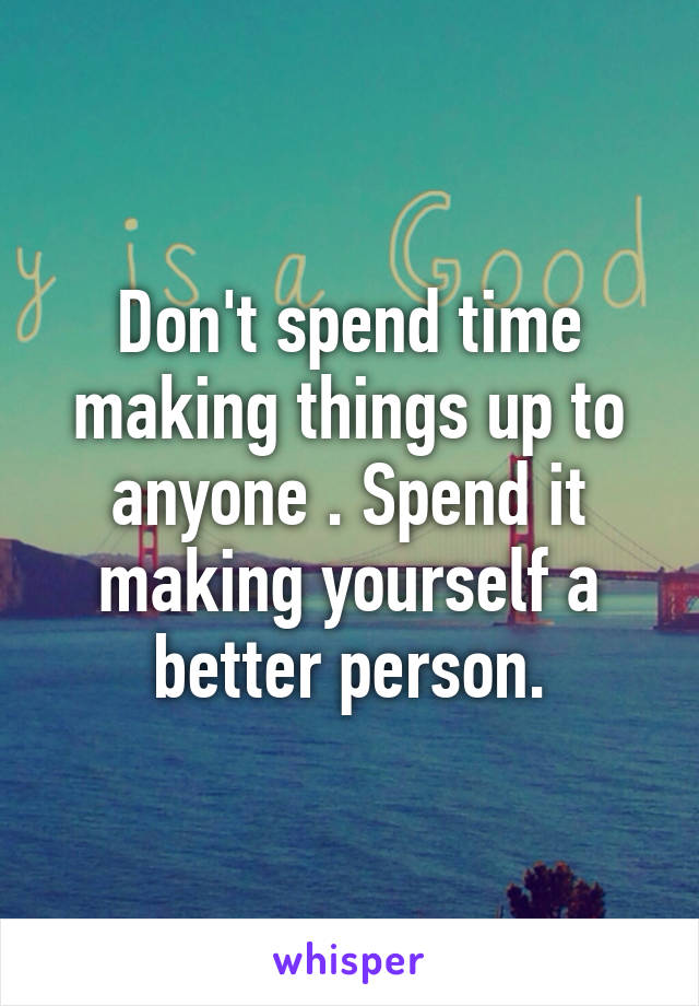 Don't spend time making things up to anyone . Spend it making yourself a better person.