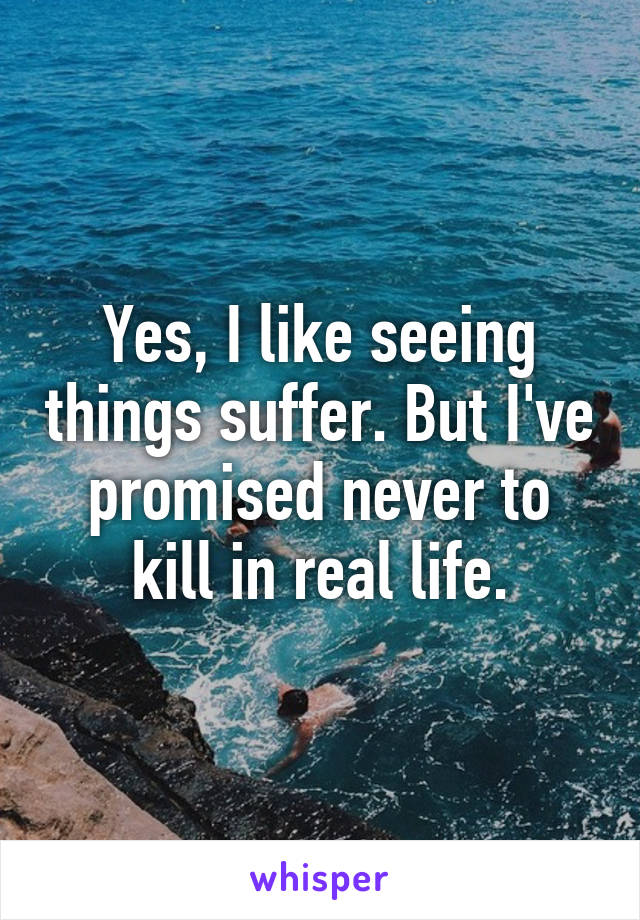 Yes, I like seeing things suffer. But I've promised never to kill in real life.