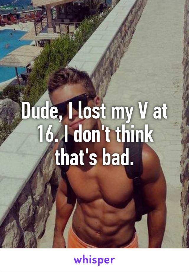 Dude, I lost my V at 16. I don't think that's bad.