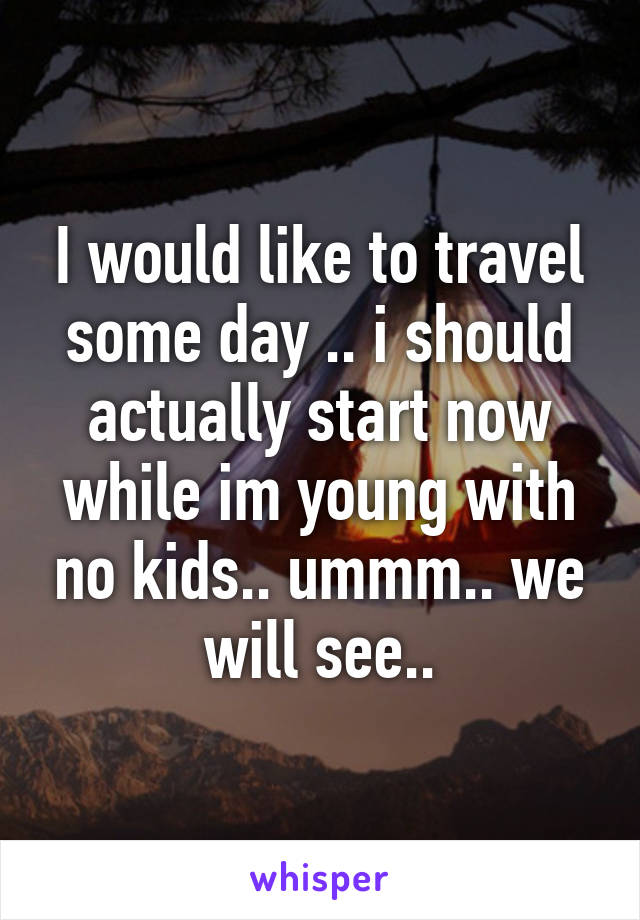 I would like to travel some day .. i should actually start now while im young with no kids.. ummm.. we will see..