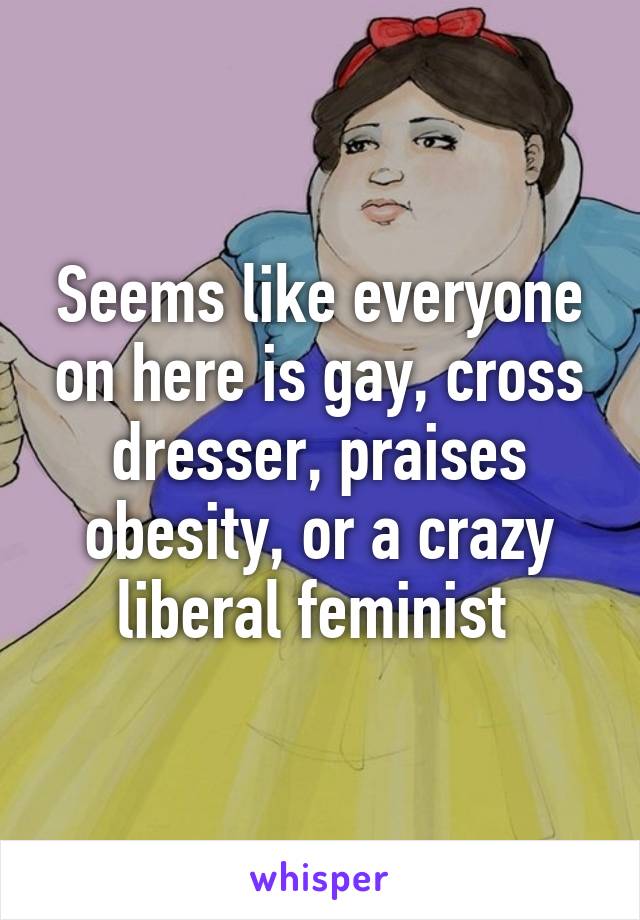 Seems like everyone on here is gay, cross dresser, praises obesity, or a crazy liberal feminist 