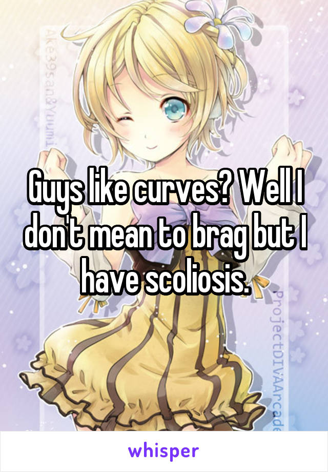 Guys like curves? Well I don't mean to brag but I have scoliosis.