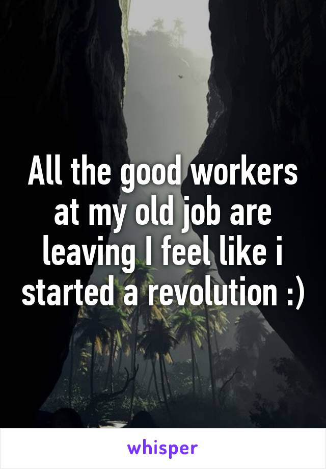 All the good workers at my old job are leaving I feel like i started a revolution :)