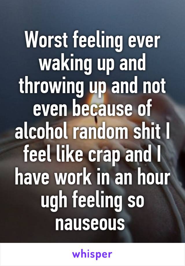 Worst feeling ever waking up and throwing up and not even because of alcohol random shit I feel like crap and I have work in an hour ugh feeling so nauseous 