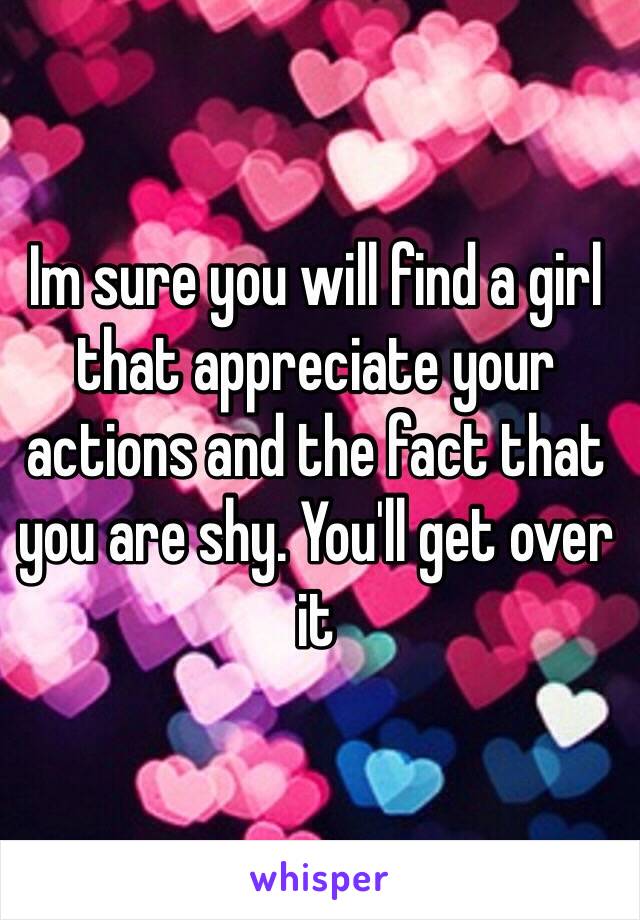 Im sure you will find a girl that appreciate your actions and the fact that you are shy. You'll get over it