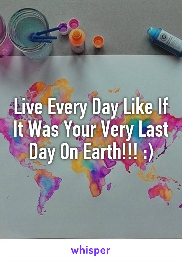 Live Every Day Like If It Was Your Very Last Day On Earth!!! :)