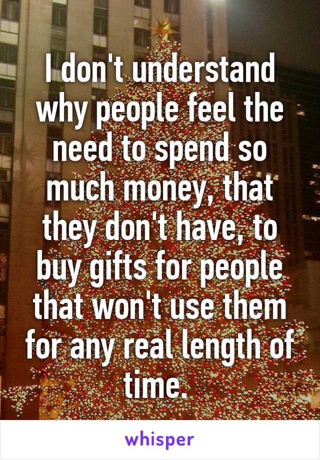 I don't understand why people feel the need to spend so much money, that they don't have, to buy gifts for people that won't use them for any real length of time. 