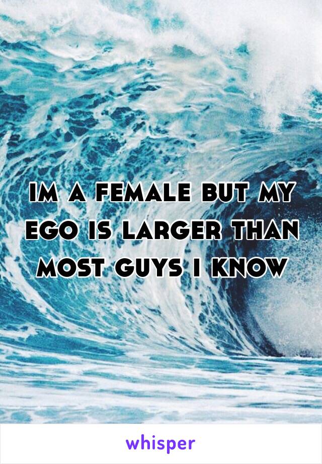 im a female but my ego is larger than most guys i know