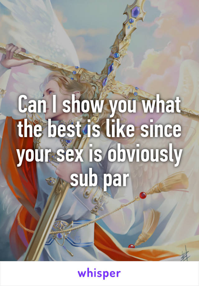 Can I show you what the best is like since your sex is obviously sub par