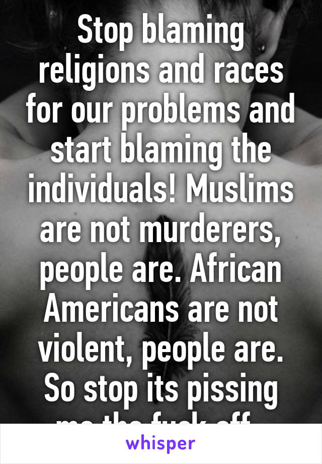 Stop blaming religions and races for our problems and start blaming the individuals! Muslims are not murderers, people are. African Americans are not violent, people are. So stop its pissing me the fuck off. 