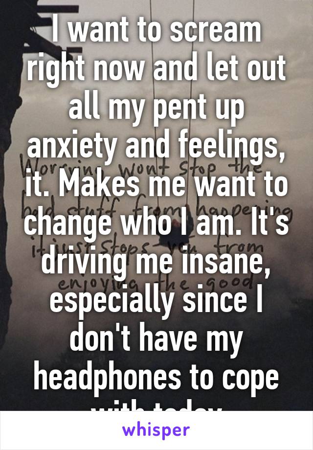 I want to scream right now and let out all my pent up anxiety and feelings, it. Makes me want to change who I am. It's driving me insane, especially since I don't have my headphones to cope with today