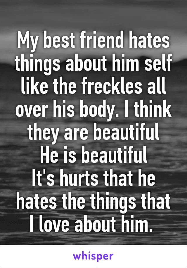 My best friend hates things about him self like the freckles all over his body. I think they are beautiful
He is beautiful
It's hurts that he hates the things that I love about him. 