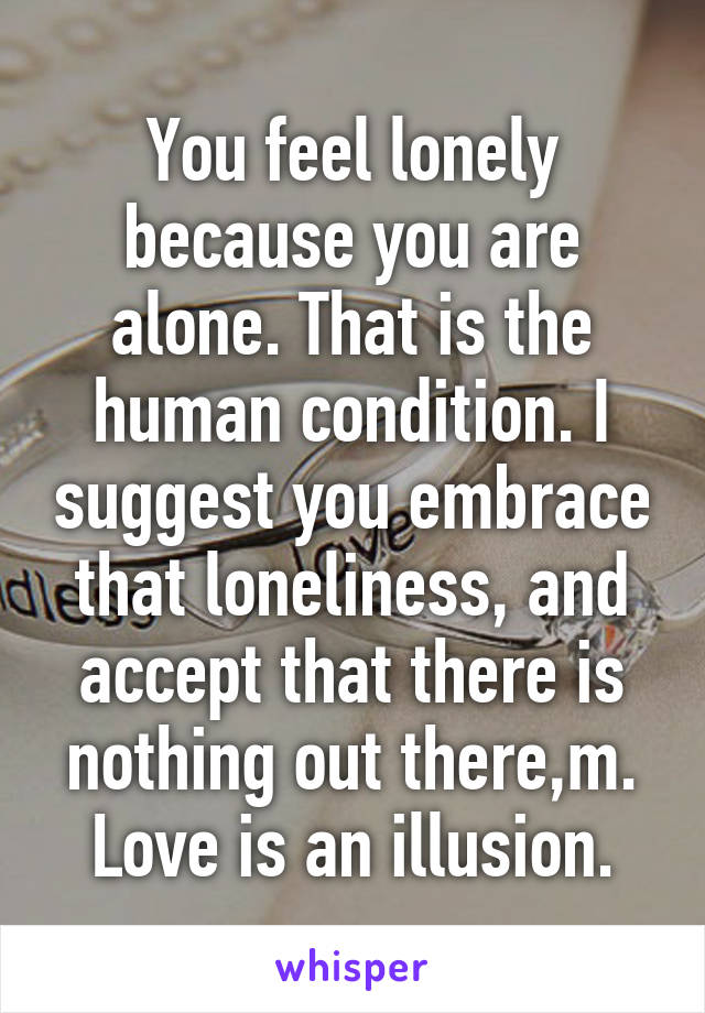 You feel lonely because you are alone. That is the human condition. I suggest you embrace that loneliness, and accept that there is nothing out there,m. Love is an illusion.