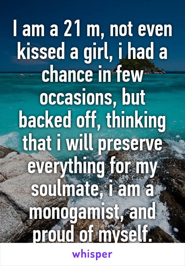 I am a 21 m, not even kissed a girl, i had a chance in few occasions, but backed off, thinking that i will preserve everything for my soulmate, i am a monogamist, and proud of myself.