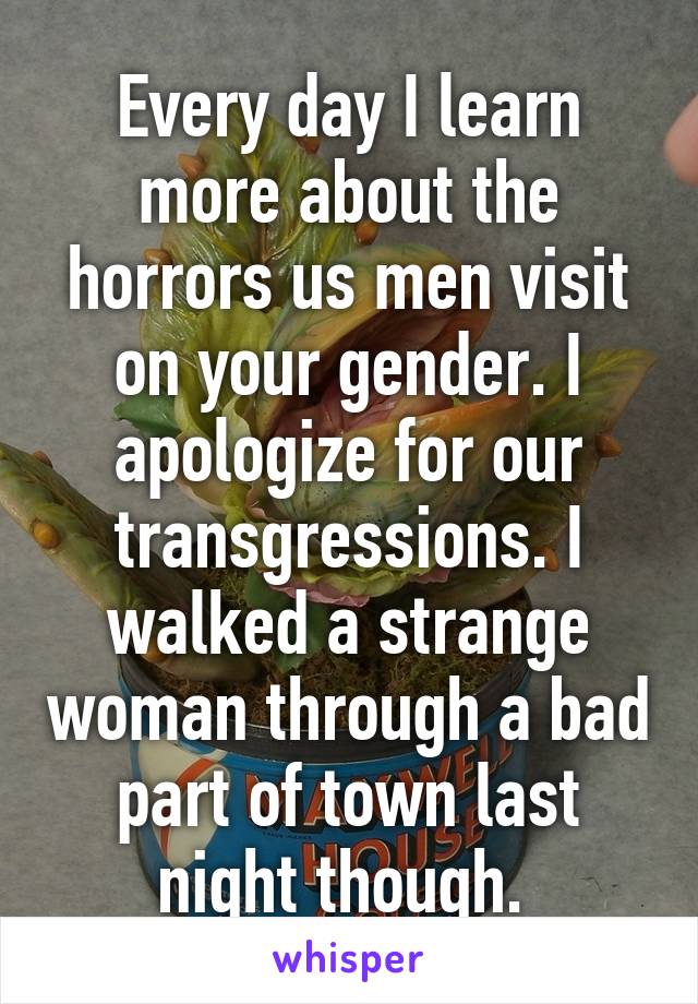 Every day I learn more about the horrors us men visit on your gender. I apologize for our transgressions. I walked a strange woman through a bad part of town last night though. 