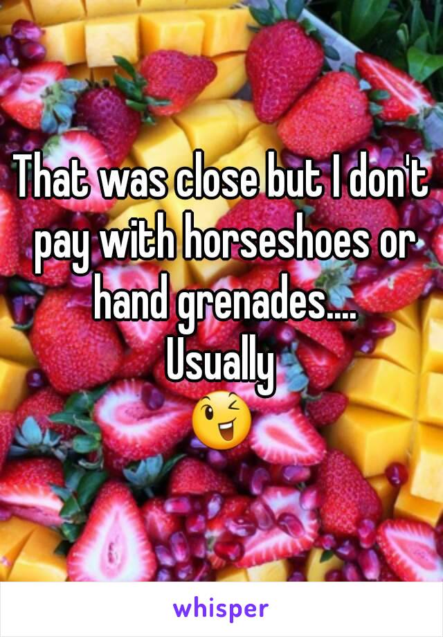 That was close but I don't pay with horseshoes or hand grenades....
Usually
😉
