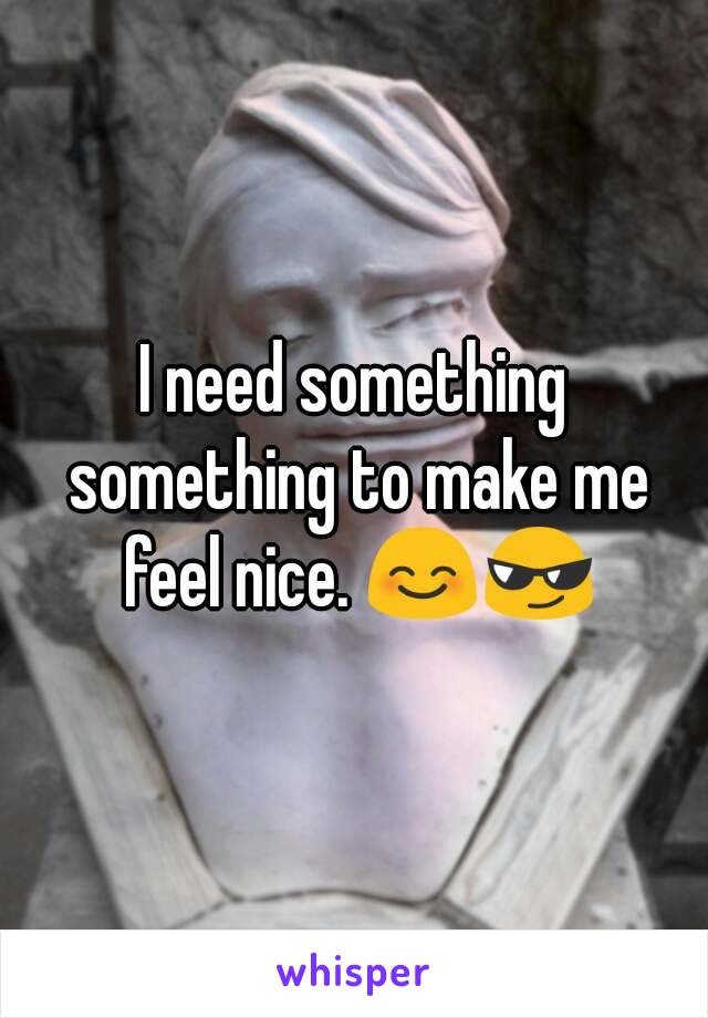 I need something something to make me feel nice. 😊😎