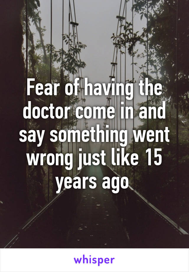 Fear of having the doctor come in and say something went wrong just like 15 years ago 