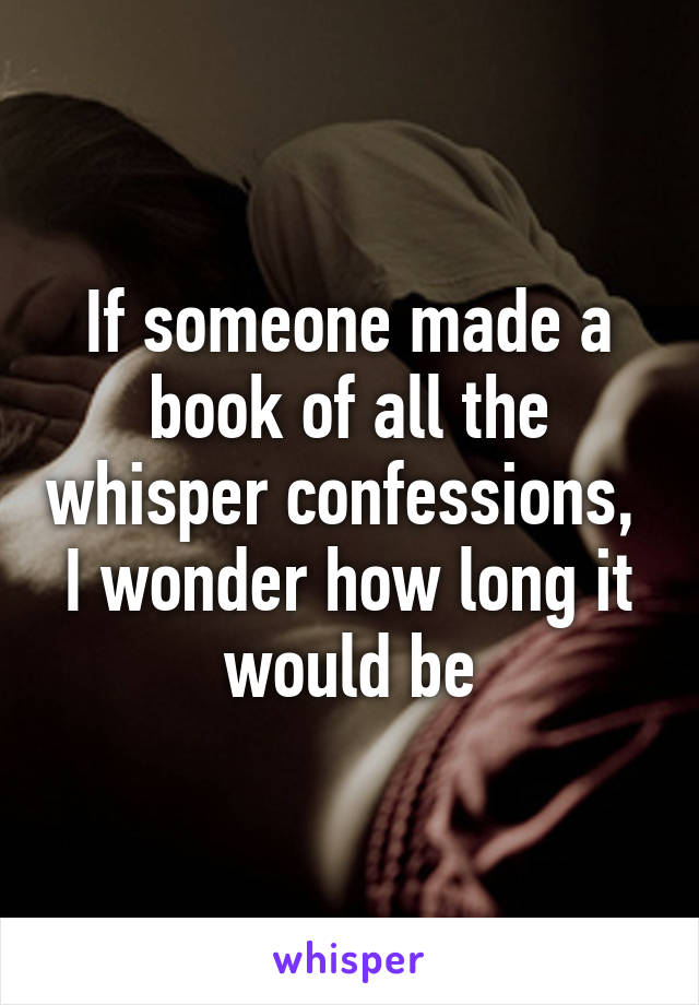 If someone made a book of all the whisper confessions,  I wonder how long it would be