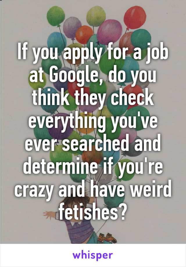 If you apply for a job at Google, do you think they check everything you've ever searched and determine if you're crazy and have weird fetishes?