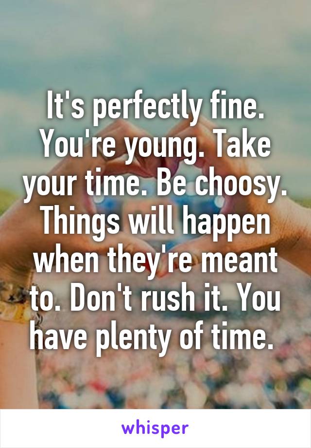 It's perfectly fine. You're young. Take your time. Be choosy. Things will happen when they're meant to. Don't rush it. You have plenty of time. 