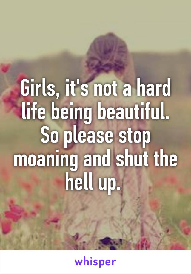 Girls, it's not a hard life being beautiful. So please stop moaning and shut the hell up. 