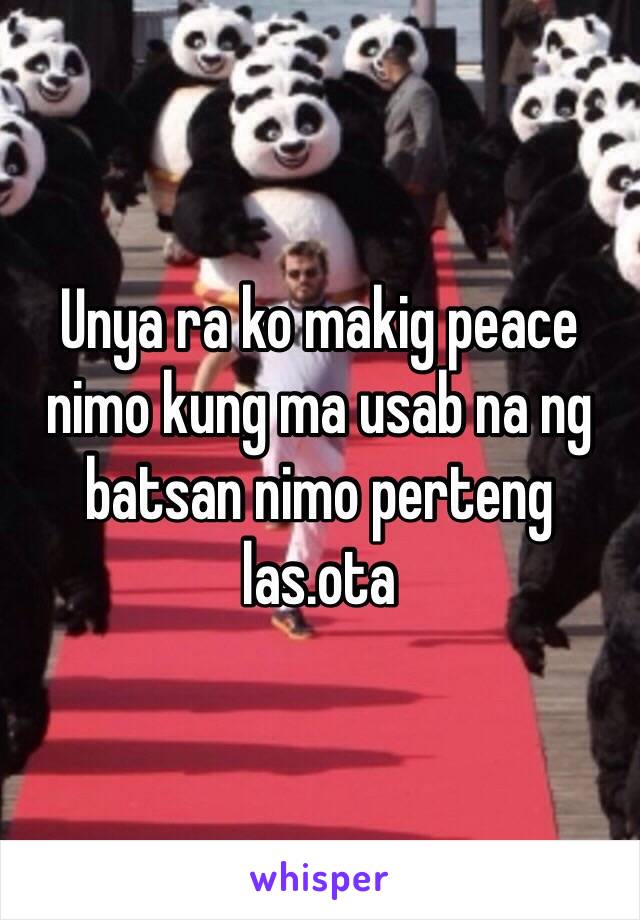 Unya ra ko makig peace nimo kung ma usab na ng batsan nimo perteng las.ota