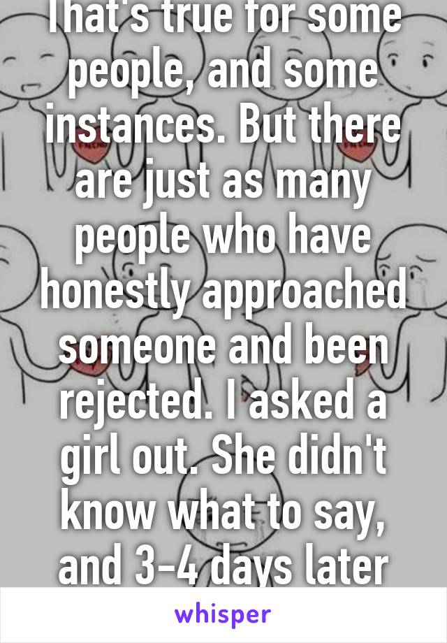 That's not really true. That's true for some people, and some instances. But there are just as many people who have honestly approached someone and been rejected. I asked a girl out. She didn't know what to say, and 3-4 days later she dated someone else