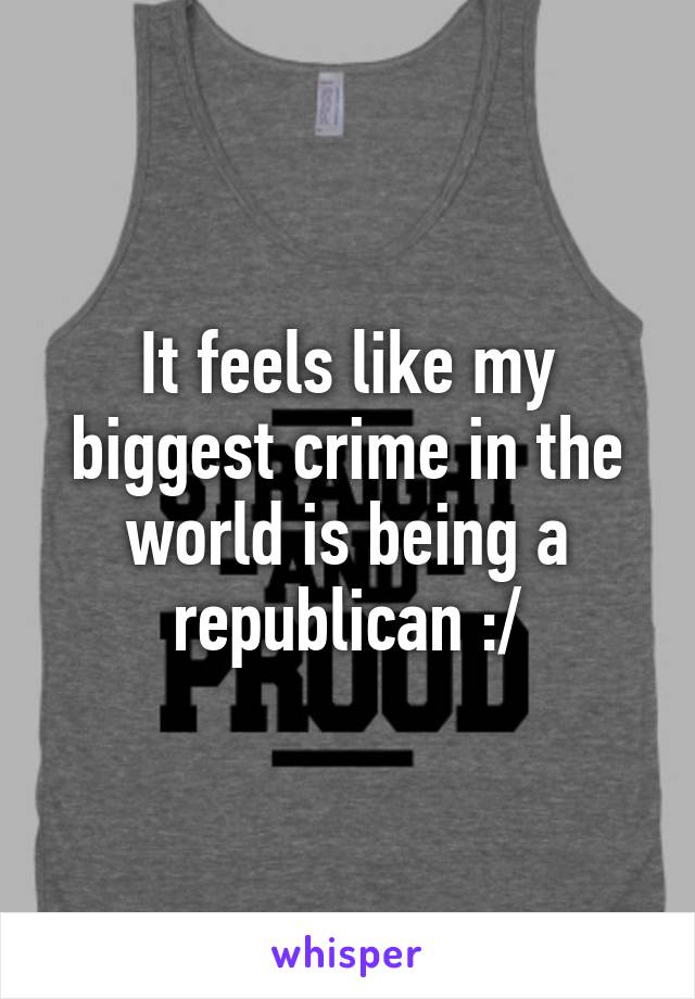 It feels like my biggest crime in the world is being a republican :/