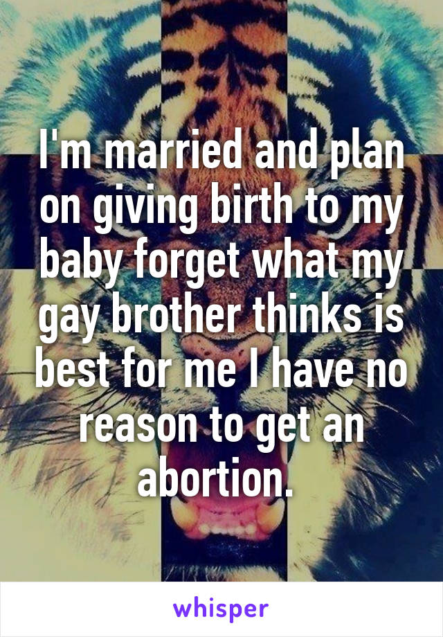 I'm married and plan on giving birth to my baby forget what my gay brother thinks is best for me I have no reason to get an abortion. 